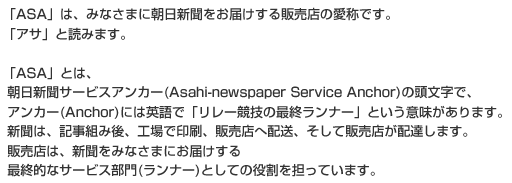「ASA」は、みなさまに朝日新聞をお届けする販売店の愛称です。「アサ」と読みます。「ASA」とは、朝日新聞サービスアンカー(Asahi-newspaper Service Anchor)の頭文字で、アンカー(Anchor)には英語で「リレー競技の最終ランナー」という意味があります。新聞は、記事組み後、工場で印刷、販売店へ配送、そして販売店が配達します。販売店は、新聞をみなさまにお届けする最終的なサービス部門(ランナー)としての役割を担っています。
